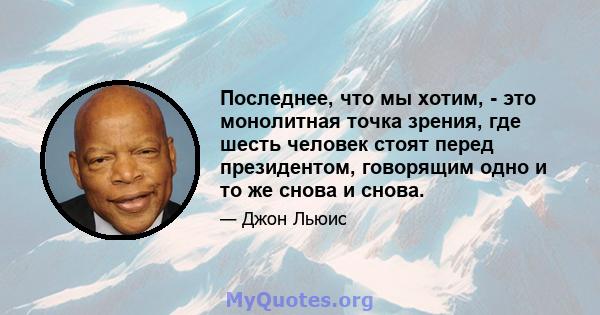 Последнее, что мы хотим, - это монолитная точка зрения, где шесть человек стоят перед президентом, говорящим одно и то же снова и снова.