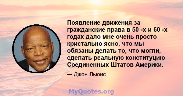 Появление движения за гражданские права в 50 -х и 60 -х годах дало мне очень просто кристально ясно, что мы обязаны делать то, что могли, сделать реальную конституцию Соединенных Штатов Америки.