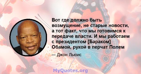 Вот где должно быть возмущение, не старые новости, а тот факт, что мы готовимся к передаче власти. И мы работаем с президентом [Бараком] Обамой, рукой в ​​перчат Полем