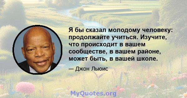 Я бы сказал молодому человеку: продолжайте учиться. Изучите, что происходит в вашем сообществе, в вашем районе, может быть, в вашей школе.