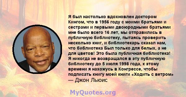 Я был настолько вдохновлен доктором Кингом, что в 1956 году с моими братьями и сестрами и первыми двоюродными братьями мне было всего 16 лет, мы отправились в публичную библиотеку, пытаясь проверить несколько книг, и