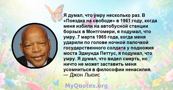 Я думал, что умру несколько раз. В «Поездка на свободе» в 1961 году, когда меня избили на автобусной станции борзых в Монтгомери, я подумал, что умру. 7 марта 1965 года, когда меня ударили по голове ночной палочкой