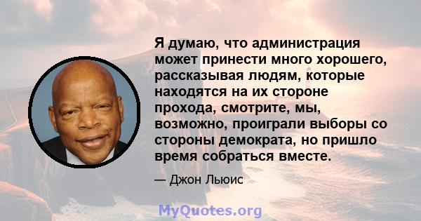 Я думаю, что администрация может принести много хорошего, рассказывая людям, которые находятся на их стороне прохода, смотрите, мы, возможно, проиграли выборы со стороны демократа, но пришло время собраться вместе.