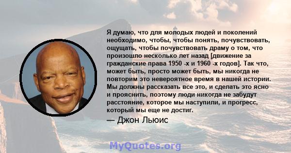 Я думаю, что для молодых людей и поколений необходимо, чтобы, чтобы понять, почувствовать, ощущать, чтобы почувствовать драму о том, что произошло несколько лет назад [движение за гражданские права 1950 -х и 1960 -х