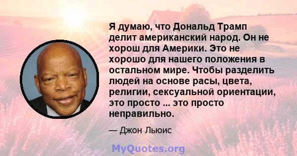 Я думаю, что Дональд Трамп делит американский народ. Он не хорош для Америки. Это не хорошо для нашего положения в остальном мире. Чтобы разделить людей на основе расы, цвета, религии, сексуальной ориентации, это просто 