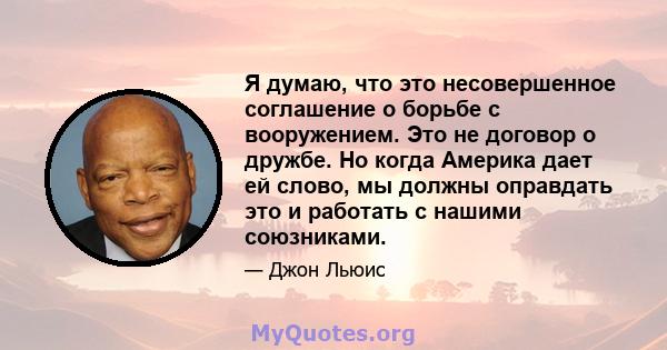 Я думаю, что это несовершенное соглашение о борьбе с вооружением. Это не договор о дружбе. Но когда Америка дает ей слово, мы должны оправдать это и работать с нашими союзниками.