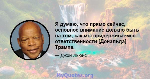 Я думаю, что прямо сейчас, основное внимание должно быть на том, как мы придерживаемся ответственности [Дональда] Трампа.