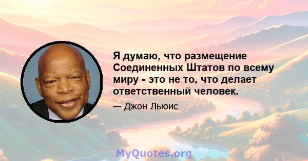 Я думаю, что размещение Соединенных Штатов по всему миру - это не то, что делает ответственный человек.