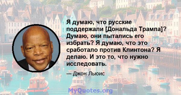 Я думаю, что русские поддержали [Дональда Трампа]? Думаю, они пытались его избрать? Я думаю, что это сработало против Клинтона? Я делаю. И это то, что нужно исследовать.