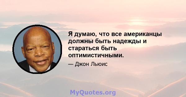 Я думаю, что все американцы должны быть надежды и стараться быть оптимистичными.