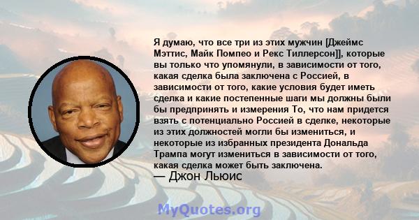 Я думаю, что все три из этих мужчин [Джеймс Мэттис, Майк Помпео и Рекс Тиллерсон]], которые вы только что упомянули, в зависимости от того, какая сделка была заключена с Россией, в зависимости от того, какие условия