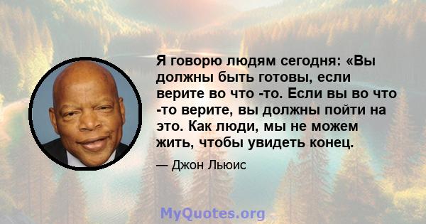 Я говорю людям сегодня: «Вы должны быть готовы, если верите во что -то. Если вы во что -то верите, вы должны пойти на это. Как люди, мы не можем жить, чтобы увидеть конец.