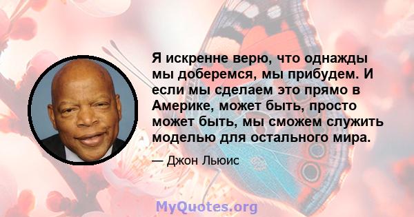 Я искренне верю, что однажды мы доберемся, мы прибудем. И если мы сделаем это прямо в Америке, может быть, просто может быть, мы сможем служить моделью для остального мира.