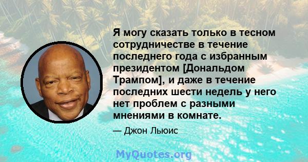 Я могу сказать только в тесном сотрудничестве в течение последнего года с избранным президентом [Дональдом Трампом], и даже в течение последних шести недель у него нет проблем с разными мнениями в комнате.