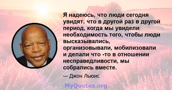 Я надеюсь, что люди сегодня увидят, что в другой раз в другой период, когда мы увидели необходимость того, чтобы люди высказывались, организовывали, мобилизовали и делали что -то в отношении несправедливости, мы