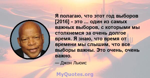 Я полагаю, что этот год выборов [2016] - это ... один из самых важных выборов, с которыми мы столкнемся за очень долгое время. Я знаю, что время от времени мы слышим, что все выборы важны. Это очень, очень важно.