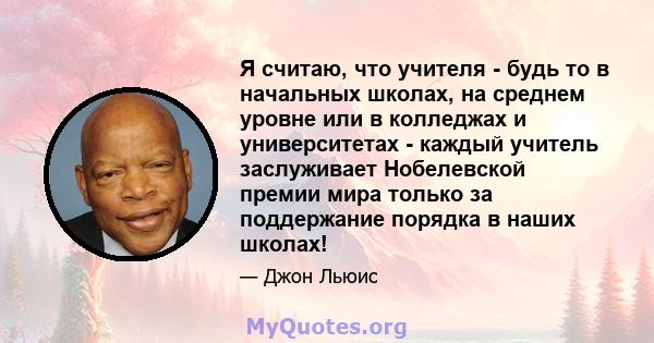 Я считаю, что учителя - будь то в начальных школах, на среднем уровне или в колледжах и университетах - каждый учитель заслуживает Нобелевской премии мира только за поддержание порядка в наших школах!