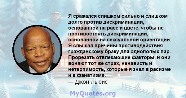 Я сражался слишком сильно и слишком долго против дискриминации, основанной на расе и цвете, чтобы не противостоять дискриминации, основанной на сексуальной ориентации. Я слышал причины противодействия гражданскому браку 