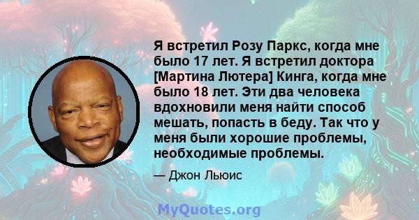 Я встретил Розу Паркс, когда мне было 17 лет. Я встретил доктора [Мартина Лютера] Кинга, когда мне было 18 лет. Эти два человека вдохновили меня найти способ мешать, попасть в беду. Так что у меня были хорошие проблемы, 