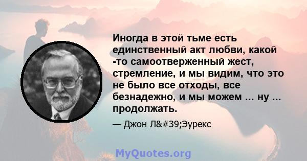 Иногда в этой тьме есть единственный акт любви, какой -то самоотверженный жест, стремление, и мы видим, что это не было все отходы, все безнадежно, и мы можем ... ну ... продолжать.