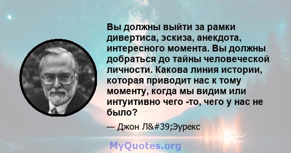 Вы должны выйти за рамки дивертиса, эскиза, анекдота, интересного момента. Вы должны добраться до тайны человеческой личности. Какова линия истории, которая приводит нас к тому моменту, когда мы видим или интуитивно