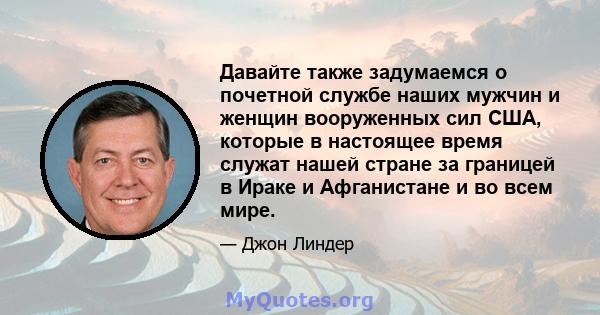 Давайте также задумаемся о почетной службе наших мужчин и женщин вооруженных сил США, которые в настоящее время служат нашей стране за границей в Ираке и Афганистане и во всем мире.