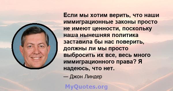 Если мы хотим верить, что наши иммиграционные законы просто не имеют ценности, поскольку наша нынешняя политика заставила бы нас поверить, должны ли мы просто выбросить их все, весь много иммиграционного права? Я