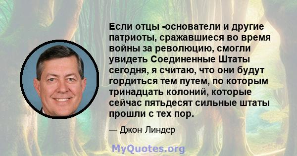 Если отцы -основатели и другие патриоты, сражавшиеся во время войны за революцию, смогли увидеть Соединенные Штаты сегодня, я считаю, что они будут гордиться тем путем, по которым тринадцать колоний, которые сейчас