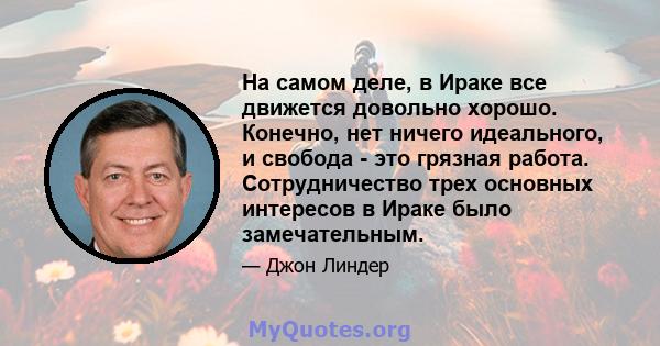 На самом деле, в Ираке все движется довольно хорошо. Конечно, нет ничего идеального, и свобода - это грязная работа. Сотрудничество трех основных интересов в Ираке было замечательным.