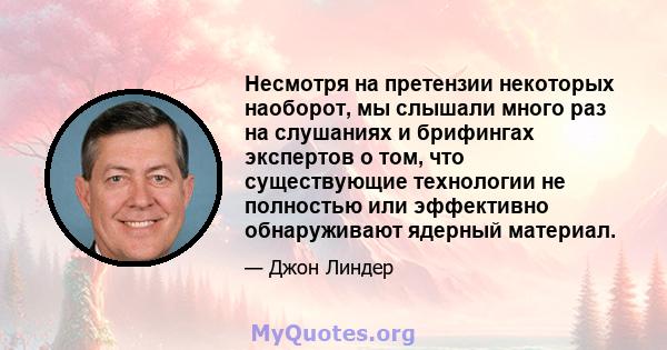 Несмотря на претензии некоторых наоборот, мы слышали много раз на слушаниях и брифингах экспертов о том, что существующие технологии не полностью или эффективно обнаруживают ядерный материал.