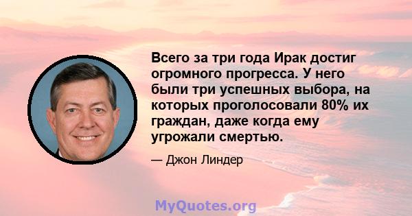 Всего за три года Ирак достиг огромного прогресса. У него были три успешных выбора, на которых проголосовали 80% их граждан, даже когда ему угрожали смертью.