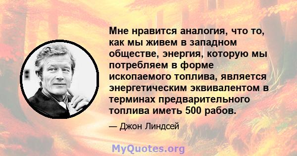 Мне нравится аналогия, что то, как мы живем в западном обществе, энергия, которую мы потребляем в форме ископаемого топлива, является энергетическим эквивалентом в терминах предварительного топлива иметь 500 рабов.