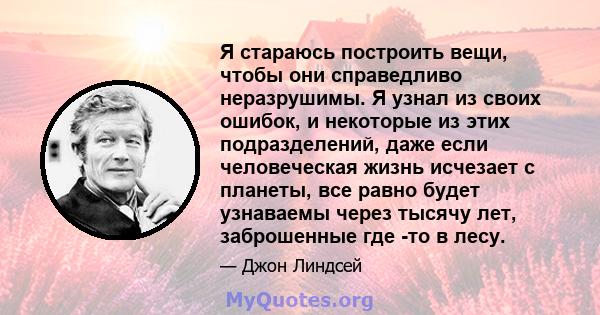 Я стараюсь построить вещи, чтобы они справедливо неразрушимы. Я узнал из своих ошибок, и некоторые из этих подразделений, даже если человеческая жизнь исчезает с планеты, все равно будет узнаваемы через тысячу лет,