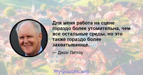 Для меня работа на сцене гораздо более утомительна, чем все остальные среды, но это также гораздо более захватывающе.