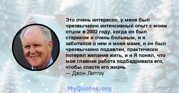 Это очень интересно, у меня был чрезвычайно интенсивный опыт с моим отцом в 2002 году, когда он был стариком и очень больным, и я заботился о нем и моей маме, и он был чрезвычайно подавлен, практически потерял желание