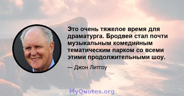 Это очень тяжелое время для драматурга. Бродвей стал почти музыкальным комедийным тематическим парком со всеми этими продолжительными шоу.