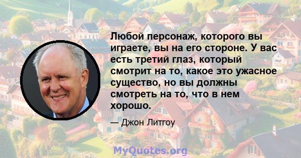 Любой персонаж, которого вы играете, вы на его стороне. У вас есть третий глаз, который смотрит на то, какое это ужасное существо, но вы должны смотреть на то, что в нем хорошо.