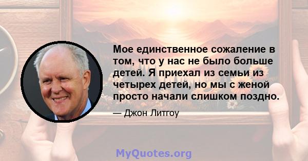 Мое единственное сожаление в том, что у нас не было больше детей. Я приехал из семьи из четырех детей, но мы с женой просто начали слишком поздно.