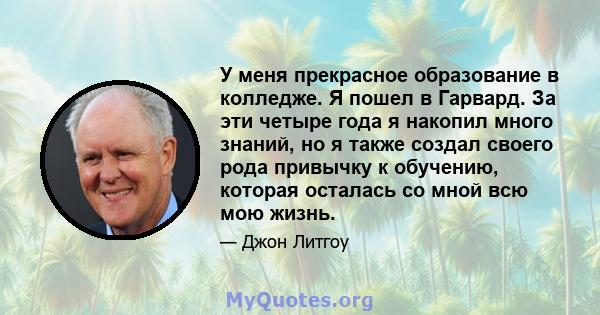 У меня прекрасное образование в колледже. Я пошел в Гарвард. За эти четыре года я накопил много знаний, но я также создал своего рода привычку к обучению, которая осталась со мной всю мою жизнь.