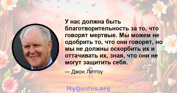 У нас должна быть благотворительность за то, что говорят мертвые. Мы можем не одобрить то, что они говорят, но мы не должны оскорбить их и оттачивать их, зная, что они не могут защитить себя.