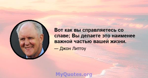 Вот как вы справляетесь со славе; Вы делаете это наименее важной частью вашей жизни.