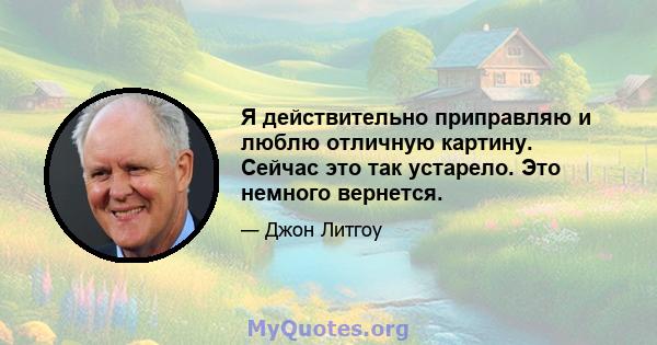 Я действительно приправляю и люблю отличную картину. Сейчас это так устарело. Это немного вернется.