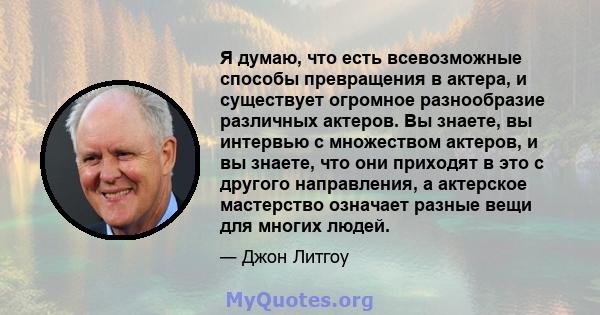 Я думаю, что есть всевозможные способы превращения в актера, и существует огромное разнообразие различных актеров. Вы знаете, вы интервью с множеством актеров, и вы знаете, что они приходят в это с другого направления,