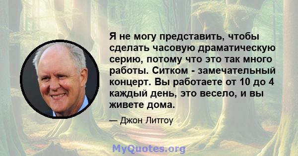 Я не могу представить, чтобы сделать часовую драматическую серию, потому что это так много работы. Ситком - замечательный концерт. Вы работаете от 10 до 4 каждый день, это весело, и вы живете дома.