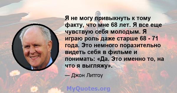 Я не могу привыкнуть к тому факту, что мне 68 лет. Я все еще чувствую себя молодым. Я играю роль даже старше 68 - 71 года. Это немного поразительно видеть себя в фильме и понимать: «Да. Это именно то, на что я выгляжу».