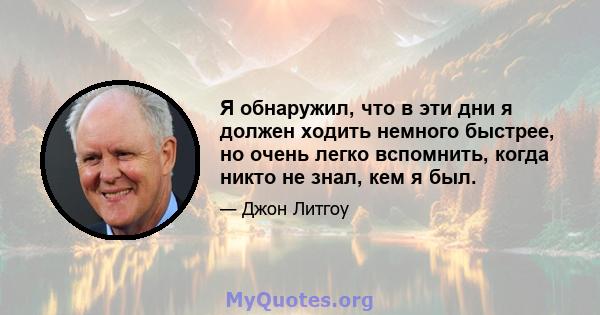 Я обнаружил, что в эти дни я должен ходить немного быстрее, но очень легко вспомнить, когда никто не знал, кем я был.