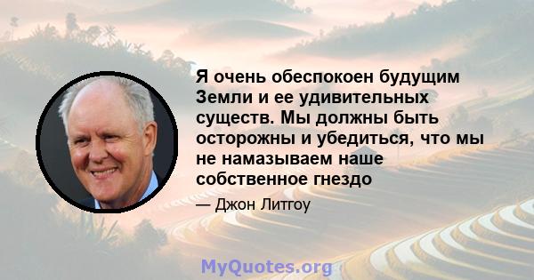 Я очень обеспокоен будущим Земли и ее удивительных существ. Мы должны быть осторожны и убедиться, что мы не намазываем наше собственное гнездо