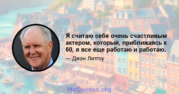 Я считаю себя очень счастливым актером, который, приближаясь к 60, я все еще работаю и работаю.