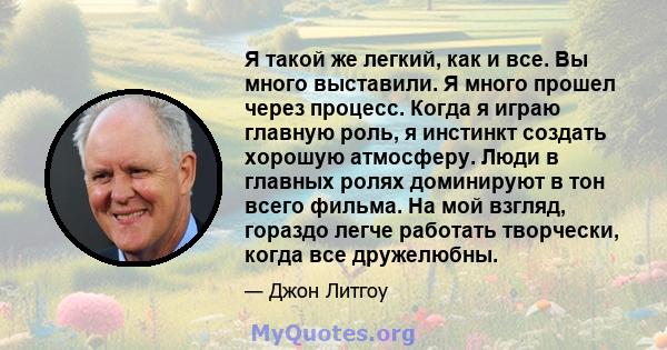 Я такой же легкий, как и все. Вы много выставили. Я много прошел через процесс. Когда я играю главную роль, я инстинкт создать хорошую атмосферу. Люди в главных ролях доминируют в тон всего фильма. На мой взгляд,