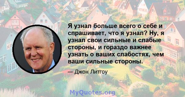 Я узнал больше всего о себе и спрашивает, что я узнал? Ну, я узнал свои сильные и слабые стороны, и гораздо важнее узнать о ваших слабостях, чем ваши сильные стороны.